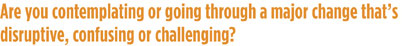 Are you contemplating or going through a major change that's disruptive, confusing, or challengling?